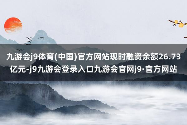 九游会j9体育(中国)官方网站现时融资余额26.73亿元-j9九游会登录入口九游会官网j9·官方网站