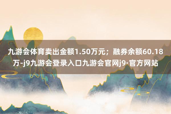 九游会体育卖出金额1.50万元；融券余额60.18万-j9九游会登录入口九游会官网j9·官方网站