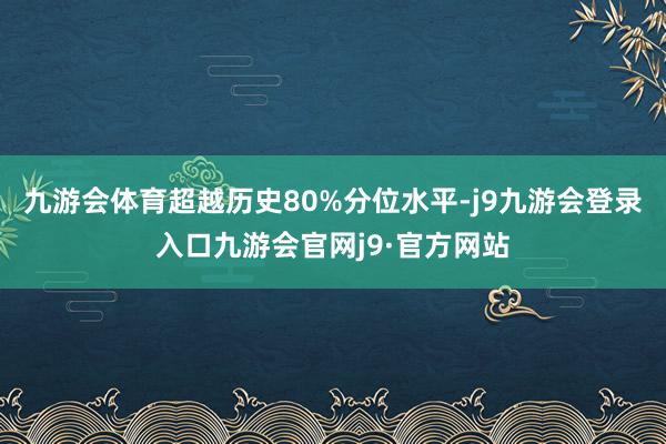 九游会体育超越历史80%分位水平-j9九游会登录入口九游会官网j9·官方网站