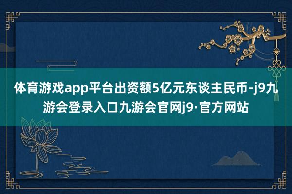 体育游戏app平台出资额5亿元东谈主民币-j9九游会登录入口九游会官网j9·官方网站