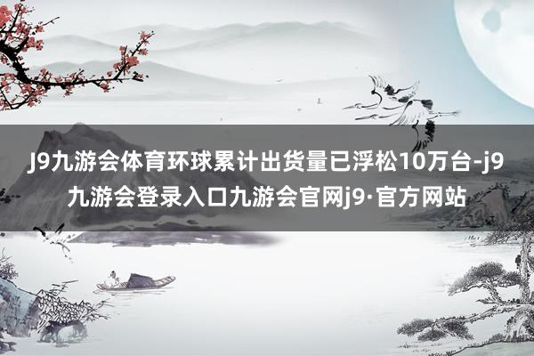 J9九游会体育环球累计出货量已浮松10万台-j9九游会登录入口九游会官网j9·官方网站