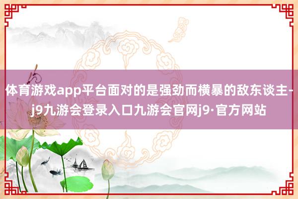 体育游戏app平台面对的是强劲而横暴的敌东谈主-j9九游会登录入口九游会官网j9·官方网站