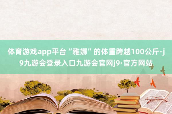 体育游戏app平台“雅娜”的体重跨越100公斤-j9九游会登录入口九游会官网j9·官方网站
