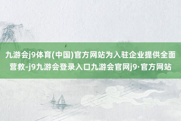 九游会j9体育(中国)官方网站为入驻企业提供全面营救-j9九游会登录入口九游会官网j9·官方网站