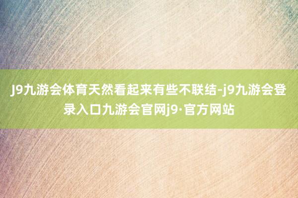 J9九游会体育天然看起来有些不联结-j9九游会登录入口九游会官网j9·官方网站