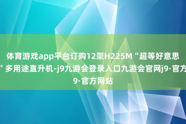 体育游戏app平台订购12架H225M“超等好意思洲狮”多用途直升机-j9九游会登录入口九游会官网j9·官方网站