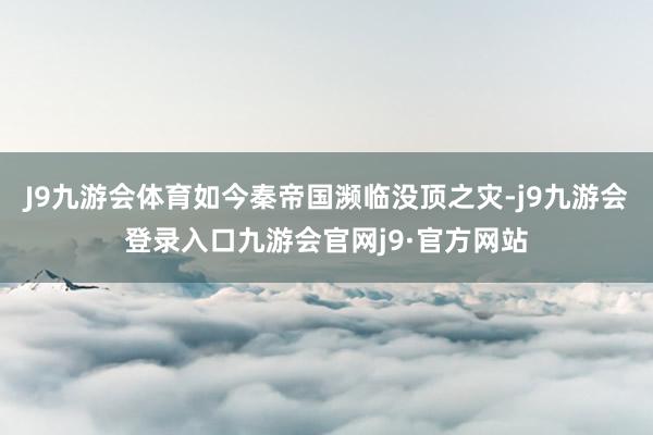 J9九游会体育如今秦帝国濒临没顶之灾-j9九游会登录入口九游会官网j9·官方网站