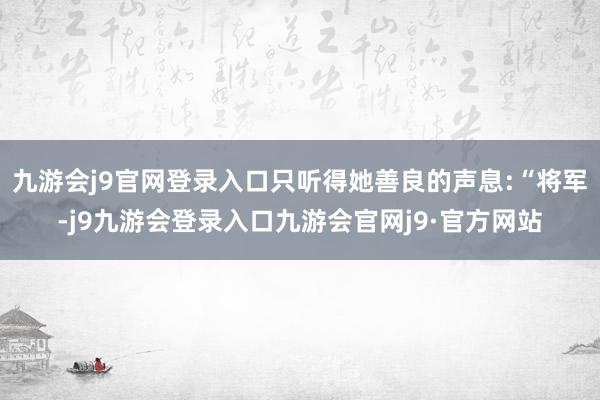 九游会j9官网登录入口只听得她善良的声息:“将军-j9九游会登录入口九游会官网j9·官方网站