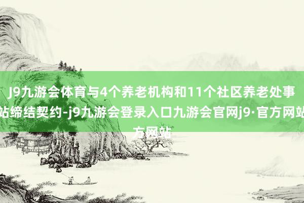 J9九游会体育与4个养老机构和11个社区养老处事站缔结契约-j9九游会登录入口九游会官网j9·官方网站