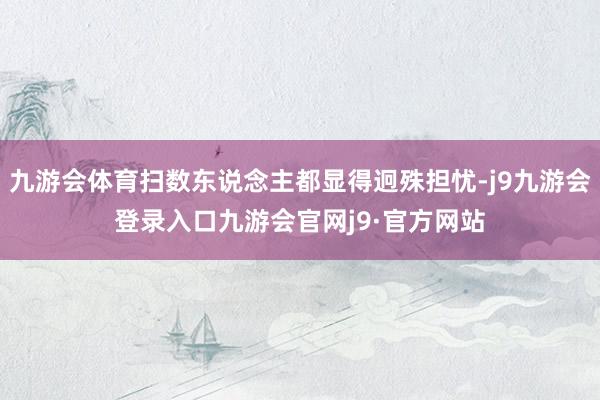 九游会体育扫数东说念主都显得迥殊担忧-j9九游会登录入口九游会官网j9·官方网站