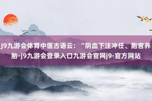 J9九游会体育中医古语云：“阴血下注冲任、胞宫养胎-j9九游会登录入口九游会官网j9·官方网站