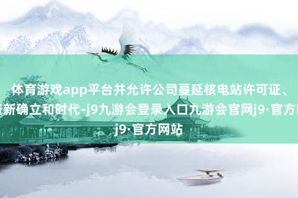 体育游戏app平台并允许公司蔓延核电站许可证、投资新确立和时代-j9九游会登录入口九游会官网j9·官方网站
