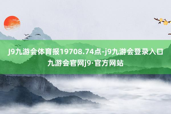 J9九游会体育报19708.74点-j9九游会登录入口九游会官网j9·官方网站
