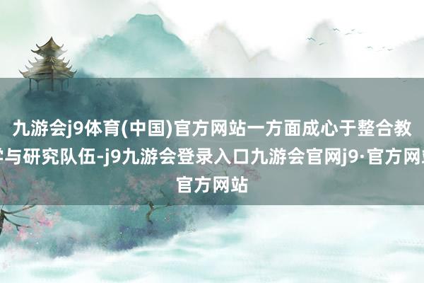 九游会j9体育(中国)官方网站一方面成心于整合教学与研究队伍-j9九游会登录入口九游会官网j9·官方网站