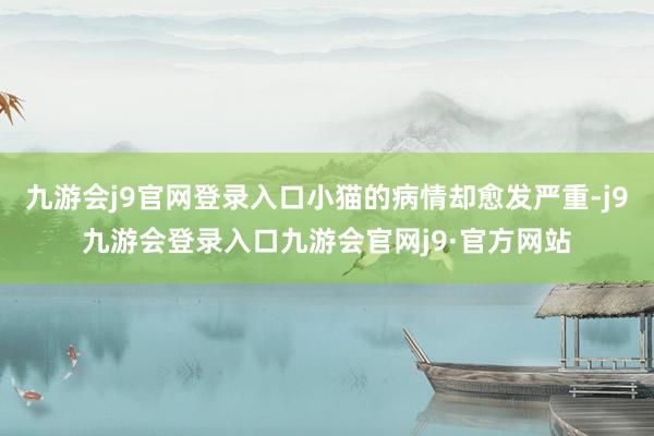 九游会j9官网登录入口小猫的病情却愈发严重-j9九游会登录入口九游会官网j9·官方网站