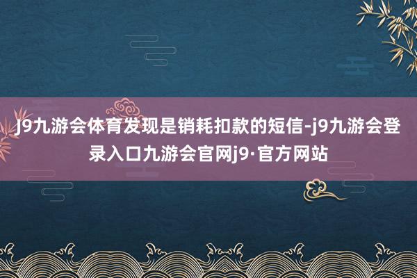 J9九游会体育发现是销耗扣款的短信-j9九游会登录入口九游会官网j9·官方网站