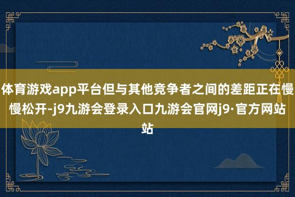 体育游戏app平台但与其他竞争者之间的差距正在慢慢松开-j9九游会登录入口九游会官网j9·官方网站