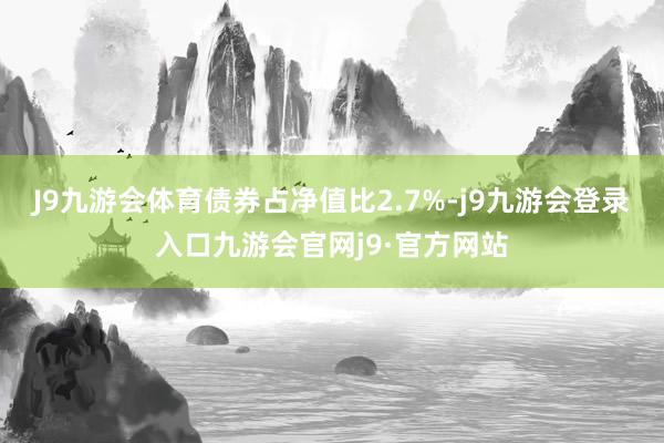 J9九游会体育债券占净值比2.7%-j9九游会登录入口九游会官网j9·官方网站