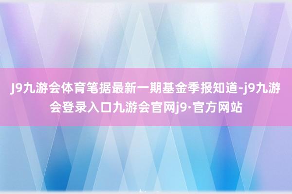 J9九游会体育笔据最新一期基金季报知道-j9九游会登录入口九游会官网j9·官方网站