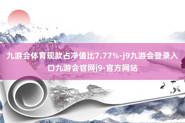 九游会体育现款占净值比7.77%-j9九游会登录入口九游会官网j9·官方网站