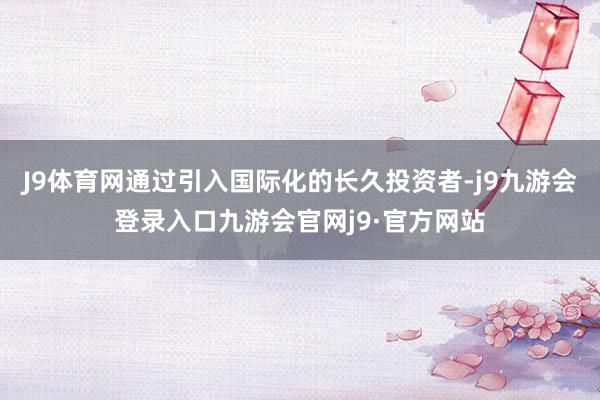 J9体育网通过引入国际化的长久投资者-j9九游会登录入口九游会官网j9·官方网站