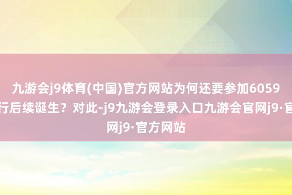 九游会j9体育(中国)官方网站为何还要参加6059万元进行后续诞生？对此-j9九游会登录入口九游会官网j9·官方网站