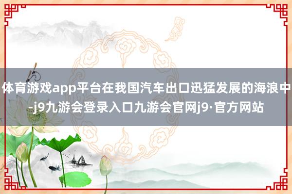 体育游戏app平台在我国汽车出口迅猛发展的海浪中-j9九游会登录入口九游会官网j9·官方网站