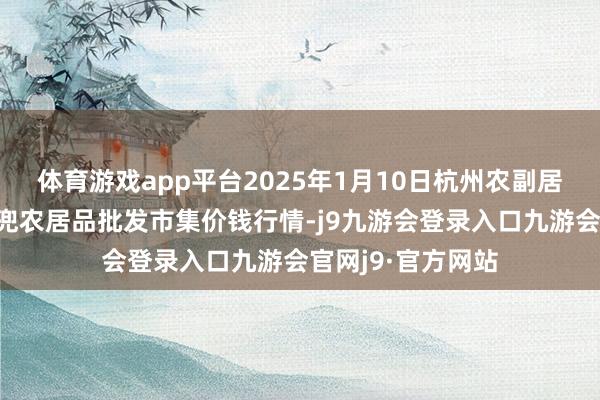 体育游戏app平台2025年1月10日杭州农副居品物流中心南庄兜农居品批发市集价钱行情-j9九游会登录入口九游会官网j9·官方网站