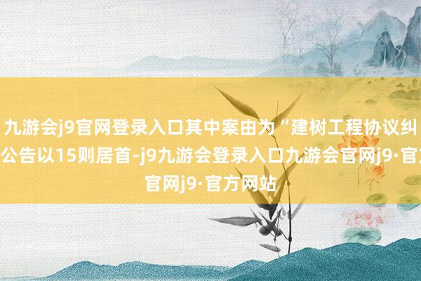 九游会j9官网登录入口其中案由为“建树工程协议纠纷”的公告以15则居首-j9九游会登录入口九游会官网j9·官方网站