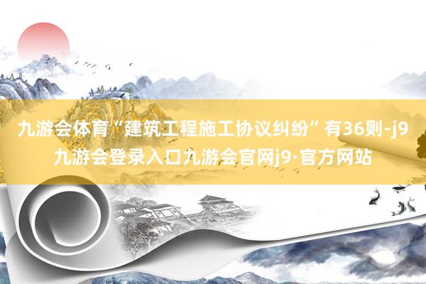 九游会体育“建筑工程施工协议纠纷”有36则-j9九游会登录入口九游会官网j9·官方网站