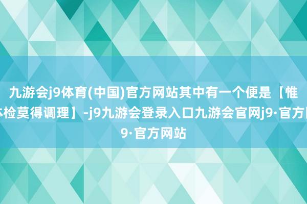 九游会j9体育(中国)官方网站其中有一个便是【惟有体检莫得调理】-j9九游会登录入口九游会官网j9·官方网站