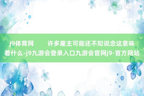 J9体育网        许多雇主可能还不知说念这意味着什么-j9九游会登录入口九游会官网j9·官方网站