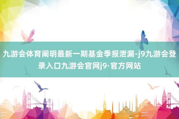 九游会体育阐明最新一期基金季报泄漏-j9九游会登录入口九游会官网j9·官方网站