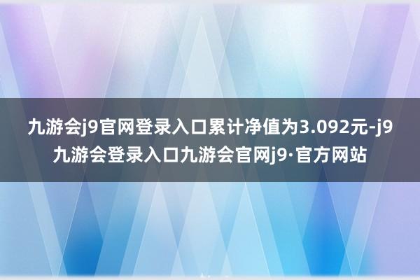 九游会j9官网登录入口累计净值为3.092元-j9九游会登录入口九游会官网j9·官方网站