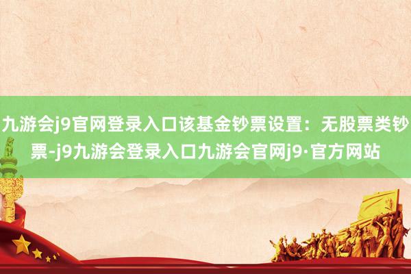 九游会j9官网登录入口该基金钞票设置：无股票类钞票-j9九游会登录入口九游会官网j9·官方网站