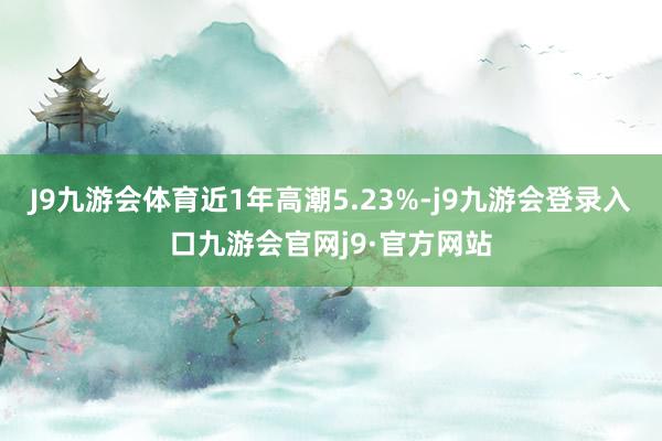 J9九游会体育近1年高潮5.23%-j9九游会登录入口九游会官网j9·官方网站