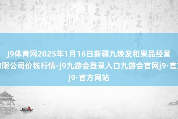 J9体育网2025年1月16日新疆九焕发和果品经营科罚有限公司价钱行情-j9九游会登录入口九游会官网j9·官方网站