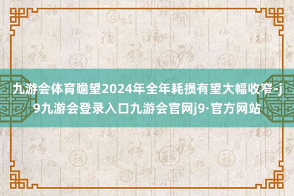九游会体育瞻望2024年全年耗损有望大幅收窄-j9九游会登录入口九游会官网j9·官方网站