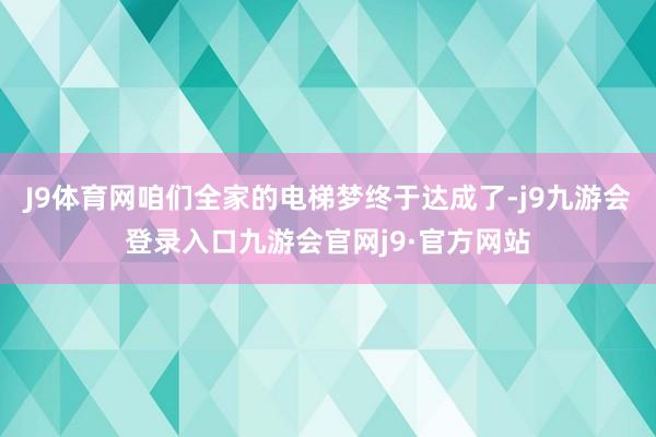 J9体育网咱们全家的电梯梦终于达成了-j9九游会登录入口九游会官网j9·官方网站