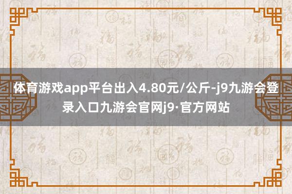 体育游戏app平台出入4.80元/公斤-j9九游会登录入口九游会官网j9·官方网站