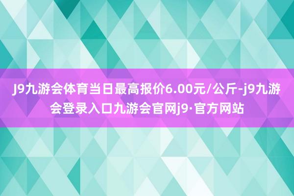 J9九游会体育当日最高报价6.00元/公斤-j9九游会登录入口九游会官网j9·官方网站