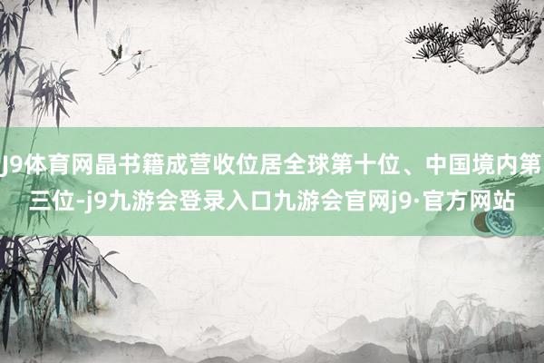 J9体育网晶书籍成营收位居全球第十位、中国境内第三位-j9九游会登录入口九游会官网j9·官方网站