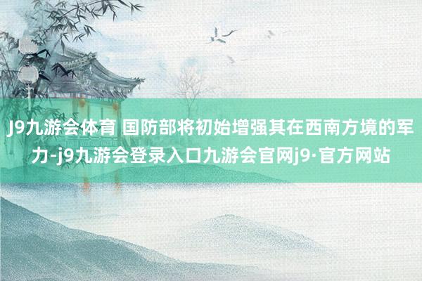 J9九游会体育 国防部将初始增强其在西南方境的军力-j9九游会登录入口九游会官网j9·官方网站
