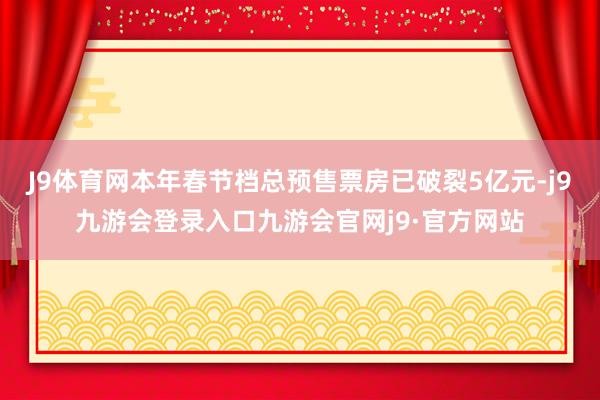 J9体育网本年春节档总预售票房已破裂5亿元-j9九游会登录入口九游会官网j9·官方网站