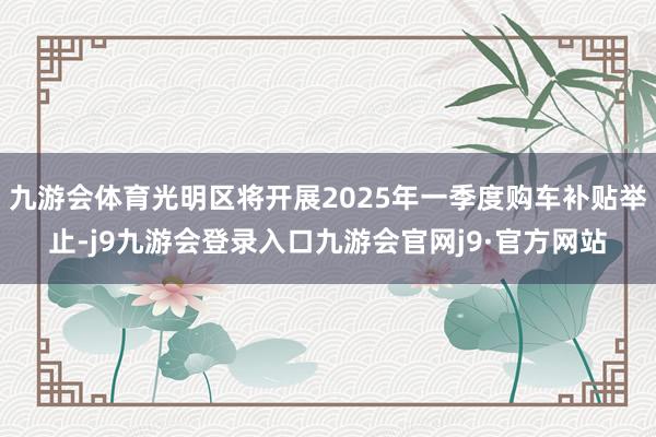 九游会体育光明区将开展2025年一季度购车补贴举止-j9九游会登录入口九游会官网j9·官方网站