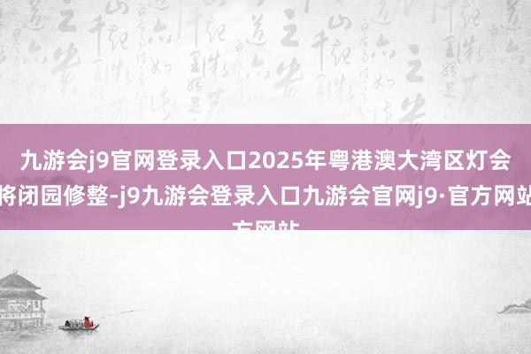 九游会j9官网登录入口2025年粤港澳大湾区灯会将闭园修整-j9九游会登录入口九游会官网j9·官方网站
