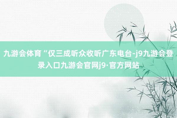 九游会体育“仅三成听众收听广东电台-j9九游会登录入口九游会官网j9·官方网站