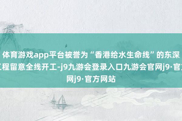 体育游戏app平台被誉为“香港给水生命线”的东深给水工程留意全线开工-j9九游会登录入口九游会官网j9·官方网站