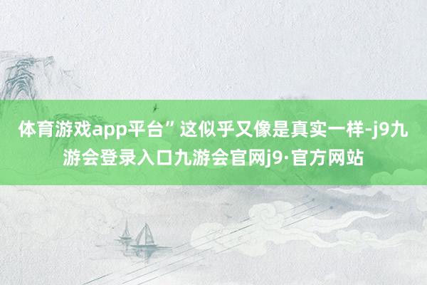 体育游戏app平台”这似乎又像是真实一样-j9九游会登录入口九游会官网j9·官方网站