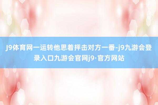 J9体育网一运转他思着抨击对方一番-j9九游会登录入口九游会官网j9·官方网站